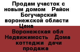 Продам участок с новым домом › Район ­ Богучарский воронежской области › Цена ­ 400 000 - Воронежская обл. Недвижимость » Дома, коттеджи, дачи продажа   